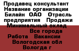 Продавец-консультант › Название организации ­ Билайн, ОАО › Отрасль предприятия ­ Продажи › Минимальный оклад ­ 30 000 - Все города Работа » Вакансии   . Вологодская обл.,Вологда г.